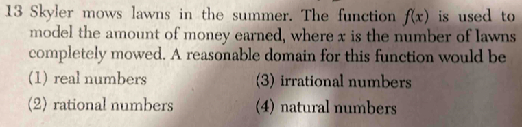 Skyler mows lawns in the summer. The function f(x) is used to
model the amount of money earned, where x is the number of lawns
completely mowed. A reasonable domain for this function would be
(1) real numbers (3) irrational numbers
(2) rational numbers (4) natural numbers