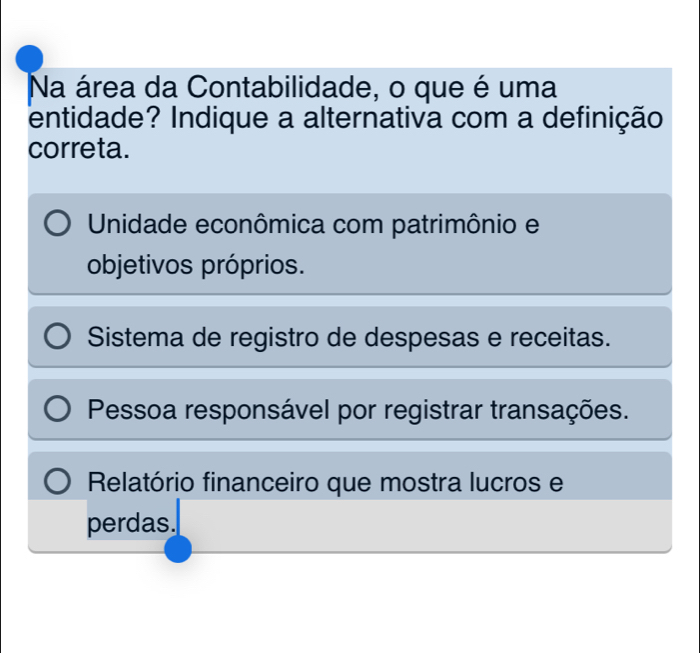 Na área da Contabilidade, o que é uma
entidade? Indique a alternativa com a definição
correta.
Unidade econômica com patrimônio e
objetivos próprios.
Sistema de registro de despesas e receitas.
Pessoa responsável por registrar transações.
Relatório financeiro que mostra lucros e
perdas.