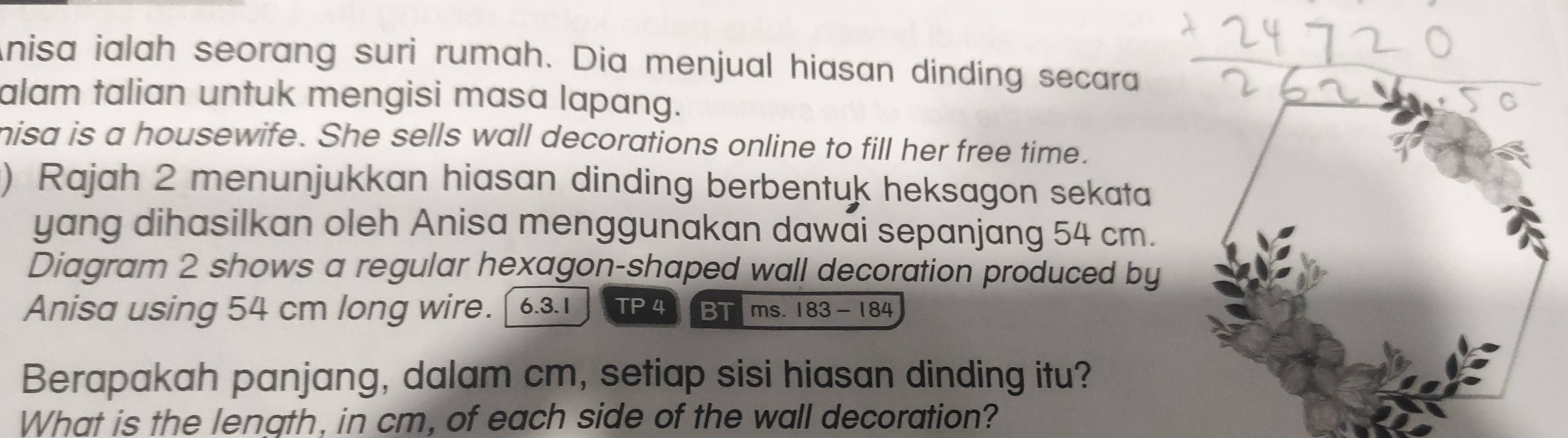 nisa ialah seorang suri rumah. Dia menjual hiasan dinding secara 
alam talian untuk mengisi masa lapang. 
hisa is a housewife. She sells wall decorations online to fill her free time. 
) Rajah 2 menunjukkan hiasan dinding berbentuk heksagon sekata 
yang dihasilkan oleh Anisa menggunakan dawai sepanjang 54 cm. 
Diagram 2 shows a regular hexagon-shaped wall decoration produced by 
Anisa using 54 cm long wire. 6.3.1 TP4 BTims. 183 - 184
Berapakah panjang, dalam cm, setiap sisi hiasan dinding itu? 
What is the length, in cm, of each side of the wall decoration?