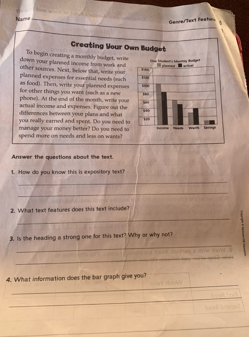 brn wolV to tnio 9 2'ortuA noimərlaqm 
Name 
Genre/Text Feature 
Creating Your Own Budget 
To begin creating a monthly budget, write 
down your planned income from work and 
other sources. Next, below that, write your 
planned expenses for essential needs (such 
as food). Then, write your planned expenses 
for other things you want (such as a new 
phone). At the end of the month, write your 
actual income and expenses. Figure out the 
differences between your plans and what 
you really earned and spent. Do you need to 
manage your money better? Do you need to 
spend more on needs and less on wants? 
Answer the questions about the text. 
1. How do you know this is expository text? 
_ 
_ 
2. What text features does this text include? 
_ 
3. Is the heading a strong one for this text? Why or why not? 
_ 
_ 
_ 
4. What information does the bar graph give you? 
_