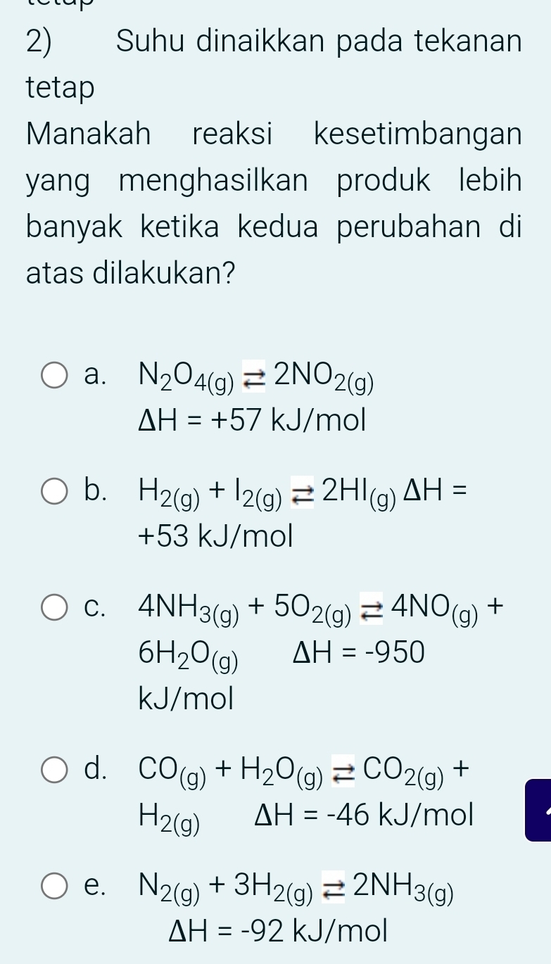 Suhu dinaikkan pada tekanan
tetap
Manakah reaksi kesetimbangan
yang menghasilkan produk lebih
banyak ketika kedua perubahan di
atas dilakukan?
a. N_2O_4(g)leftharpoons 2NO_2(g)
△ H=+57kJ/mol
b. H_2(g)+I_2(g)leftharpoons 2HI_(g)Delta H=
+53 kJ/mol
C. 4NH_3(g)+5O_2(g)leftharpoons 4NO_(g)+
6H_2O_(g) △ H=-950
kJ/mol
d. CO_(g)+H_2O_(g)leftharpoons CO_2(g)+
H_2(g) △ H=-46kJ/mol
e. N_2(g)+3H_2(g)leftharpoons 2NH_3(g)
△ H=-92kJ/mol