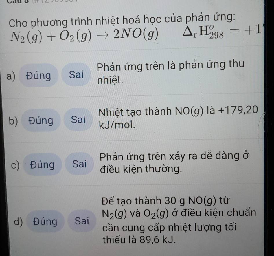 Cho phương trình nhiệt hoá học của phản ứng:
N_2(g)+O_2(g)to 2NO(g) △ _rH_(298)^o=+1
Phản ứng trên là phản ứng thu 
a) Đúng Sai nhiệt. 
Nhiệt tạo thành NO(g) là +179,20
b) Đúng Sai kJ/mol. 
Phản ứng trên xảy ra dễ dàng ở 
c) Đúng Sai điều kiện thường. 
Để tạo thành 30 g NO(g) từ
N_2(g) và O_2(g) ở điều kiện chuẩn 
d) Đúng Sai 
cần cung cấp nhiệt lượng tối 
thiểu là 89, 6 kJ.