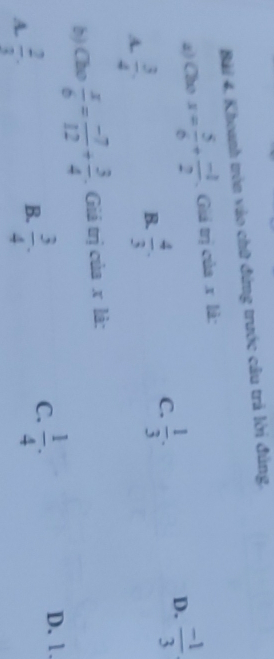 Bài 4, Khoanh tròn vào chữ đứng trước câu trả lời đúng,
a) Cho x= 5/6 + (-1)/2 . Giá trị của . x là:
A.  3/4 .
B.  4/3 .
C.  1/3 .
D.  (-1)/3 
b) Cho  x/6 = (-7)/12 + 3/4 . Giá trị của x là:
A.  2/3 .
B.  3/4 .
C.  1/4 .
D. 1.