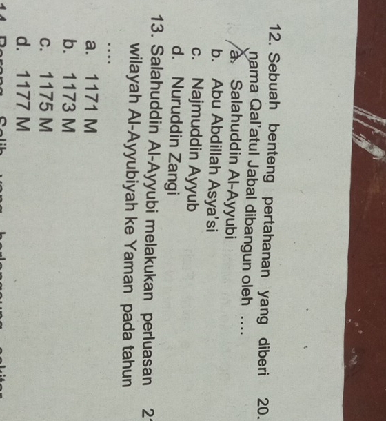Sebuah benteng pertahanan yang diberi 20.
nama Qal’atul Jabal dibangun oleh ....
Salahuddin Al-Ayyubi
b. Abu Abdillah Asya'si
c. Najmuddin Ayyub
d. Nuruddin Zangi
13. Salahuddin Al-Ayyubi melakukan perluasan 21
wilayah Al-Ayyubiyah ke Yaman pada tahun
_…
a. 1171 M
b. 1173 M
c. 1175 M
d. 1177 M