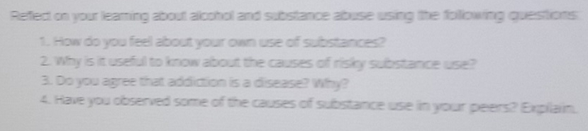 Reffect on your leaming about alcohol and substance abuse using the following quastions 
1. How do you feel about your own use of substances? 
2. Why is it useful to know about the causes of risky substance use? 
3. Do you agree that addiction is a disease? Why? 
4. Have you observed some of the causes of substance use in your peers? Explain.