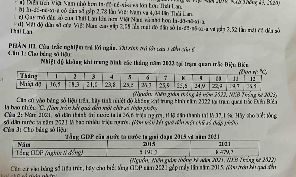 ng kế Việi Năm 2019, NXB Thống kế, 2020)
a) Diện tích Việt Nam nhỏ hơn In-đô-nê-xi-a và lớn hơn Thái Lan.
b) In-đô-nê-xi-a có dân số gấp 2,78 lần Việt Nam và 4,04 lần Thái Lan.
c) Quy mô dân số của Thái Lan lớn hơn Việt Nam và nhỏ hơn In-đô-nê-xi-a.
d) Mật độ dân số của Việt Nam cao gấp 2,08 lần mật độ dân số In-đô-nê-xi-a và gấp 2,52 lần mật độ dân số
Thái Lan.
PHÀN III. Câu trắc nghiệm trả lời ngắn. Thí sinh trả lời câu 1 đến câu 6.
Câu 1: Cho bảng số liệu:
Nhiệt độ không khí trung bình các tháng năm 2022 tại trạm quan trắc Điện Biên
(Nguồn: Niên giám thống kê năm 2022, NXB Thổng kê 2023)
Căn cứ vào bảng số liệu trên, hãy tính nhiệt độ không khí trung bình năm 2022 tại trạm quan trắc Điện Biên
là bao nhiêu^0C (làm tròn kết quả đến một chữ số thập phân)
Câu 2: Năm 2021, số dân thành thị nước ta là 36,6 triệu người, tỉ lệ dân thành thị là 37,1 %. Hãy cho biết tổng
số dân nước ta năm 2021 là bao nhiêu triệu người. (làm tròn kết quả đến một chữ số thập phân)
Câu 3: Cho bảng số liệu:
(Nguồn: Niên giám thống kê năm 2021, NXB Thổng kê 2022)
Căn cứ vào bảng số liệu trên, hãy cho biết tổng GDP năm 2021 gấp mấy lần năm 2015. (làm tròn kết quả đến