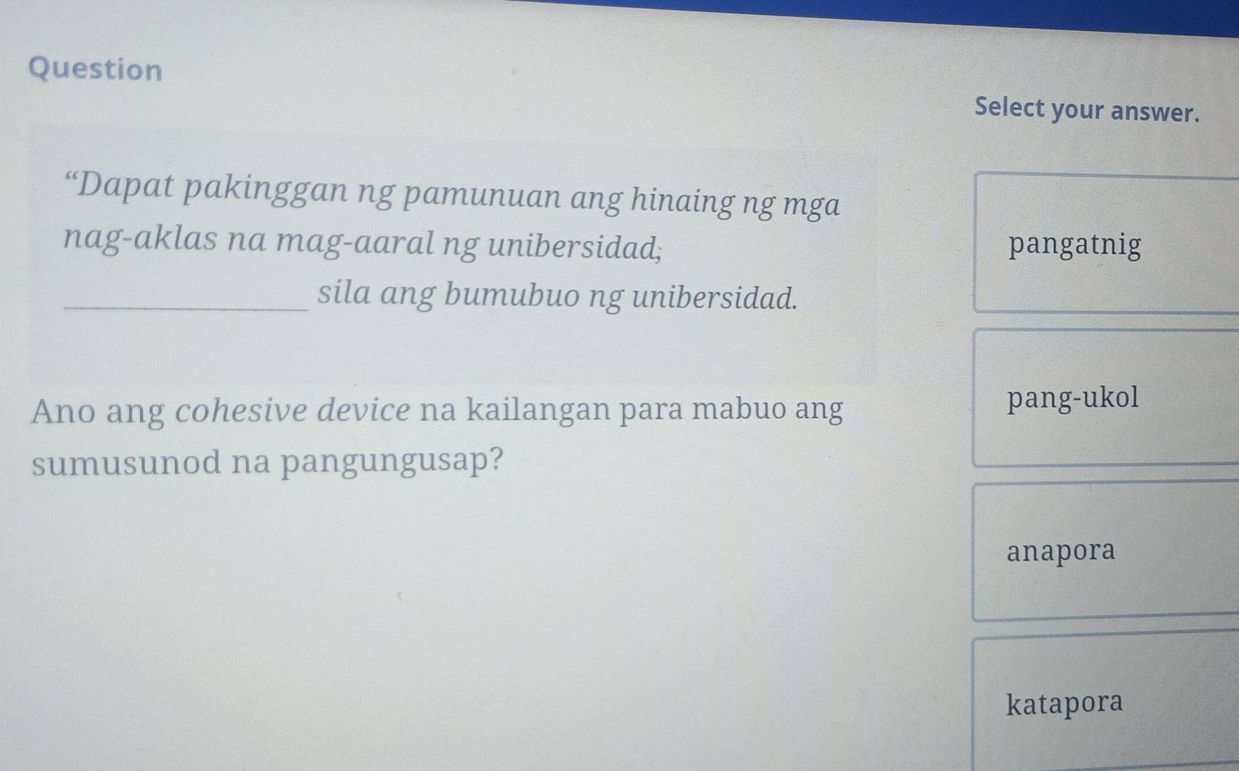 Question
Select your answer.
“Dapat pakinggan ng pamunuan ang hinaing ng mga
nag-aklas na mag-aaral ng unibersidad; pangatnig
_sila ang bumubuo ng unibersidad.
Ano ang cohesive device na kailangan para mabuo ang
pang-ukol
sumusunod na pangungusap?
anapora
katapora