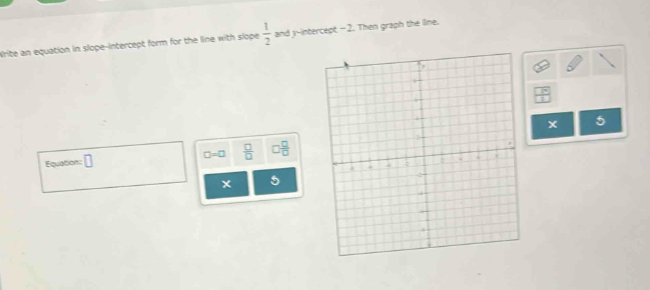 Write an equation in slope-intercept form for the line with slope  1/2  and y-intercept -2. Then graph the lline. 
Equation: □ □ =□  □ /□   □  □ /□  
* 5