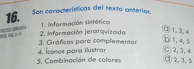 Son características del texto anterior.
1. Información sintética
OYECTOS COMUNITa-
RIDS. PAG. II- 14 2. Información jerarquizada
④ 1, 3, 4
3. Gráficas para complementar
○ 1, 4, 5
4. Íconos para ilustrar C 2, 3, 4
5. Combinación de colores ⑨ 2, 3, 5