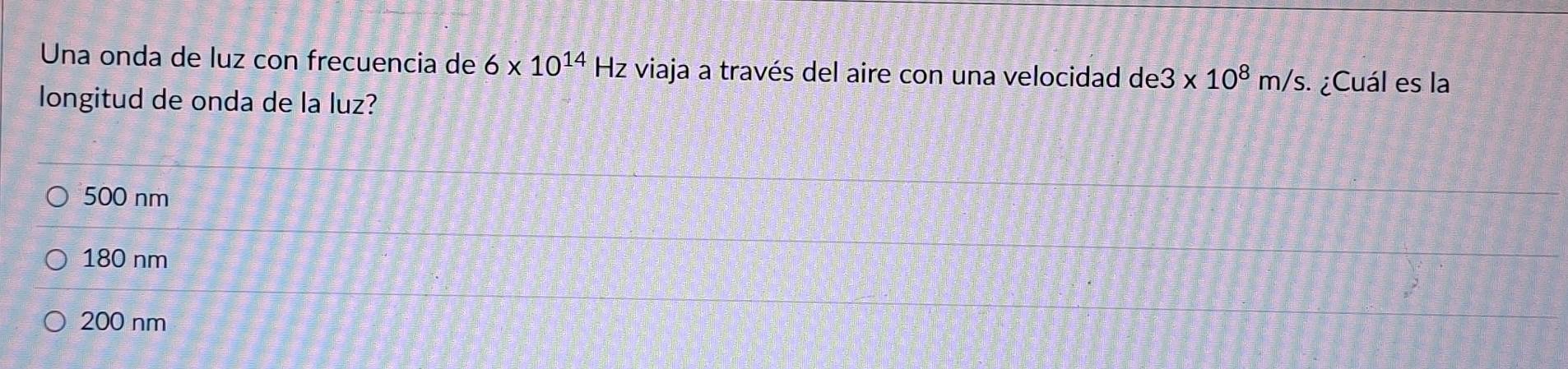 Una onda de luz con frecuencia de 6* 10^(14)H z viaja a través del aire con una velocidad de3* 10^8m/s. ¿Cuál es la
longitud de onda de la luz?
500 nm
180 nm
200 nm