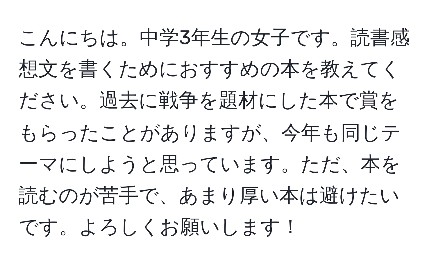 こんにちは。中学3年生の女子です。読書感想文を書くためにおすすめの本を教えてください。過去に戦争を題材にした本で賞をもらったことがありますが、今年も同じテーマにしようと思っています。ただ、本を読むのが苦手で、あまり厚い本は避けたいです。よろしくお願いします！