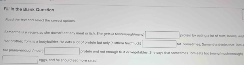 Fill in the Blank Question 
Read the text and select the correct options 
Samantha is a vegan, so she doesn't eat any meat or fish. She gets (a few/enough/many) protein by eating a lot of nuts, beans, and 
Her brother, Tom, is a bodybuilder. He eats a lot of protein but only (a little/a few/much) fat. Sometimes, Samantha thinks that Tom 
too (many/enough/much) protein and not enough fruit or vegetables. She says that sometimes Tom eats too (many/much/enough) 
eggs, and he should eat more salad.