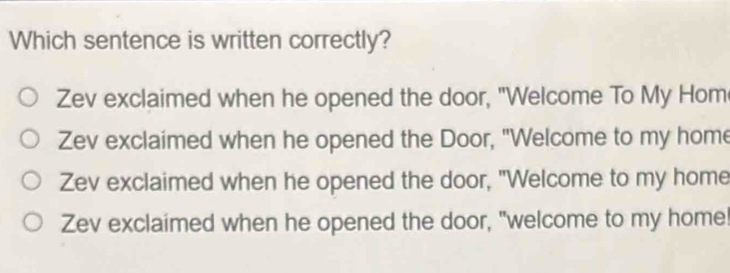 Which sentence is written correctly?
Zev exclaimed when he opened the door, "Welcome To My Hom
Zev exclaimed when he opened the Door, "Welcome to my home
Zev exclaimed when he opened the door, "Welcome to my home
Zev exclaimed when he opened the door, "welcome to my home!