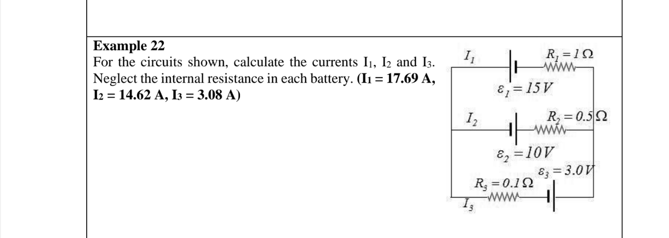 Example 22 
For the circuits shown, calculate the currents I_1, I_2 and I_3. I_1
R_1=1Omega
Neglect the internal resistance in each battery. (I_1=17.69A,
I_2=14.62A, I_3=3.08A)
varepsilon _1=15V
I_2
R_2=0.5Omega
W
varepsilon _2=10V
varepsilon _3=3.0V
R_3=0.1Omega
3