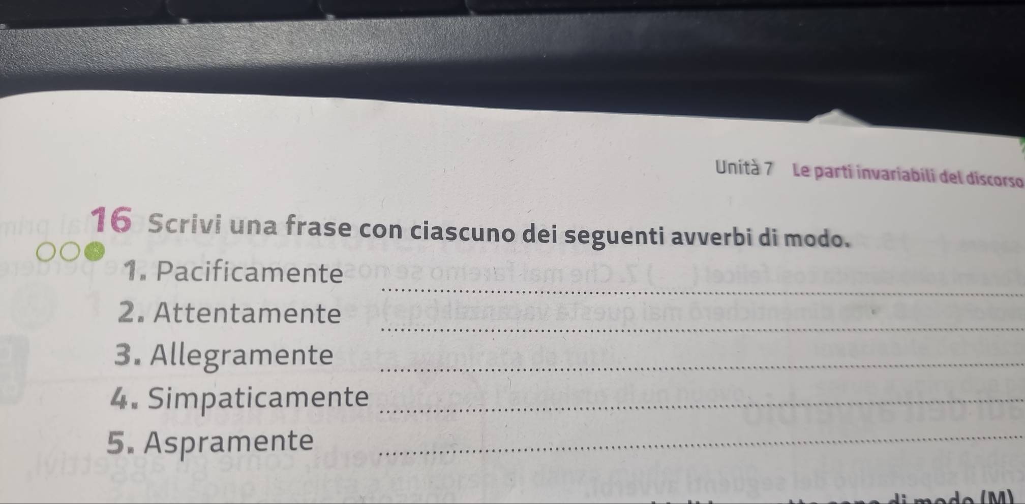 Unità 7 Le parti invariabili del discorso 
16 Scrivi una frase con ciascuno dei seguenti avverbi di modo. 
_ 
1. Pacificamente 
_ 
2. Attentamente 
3. Allegramente_ 
4. Simpaticamente_ 
5. Aspramente_