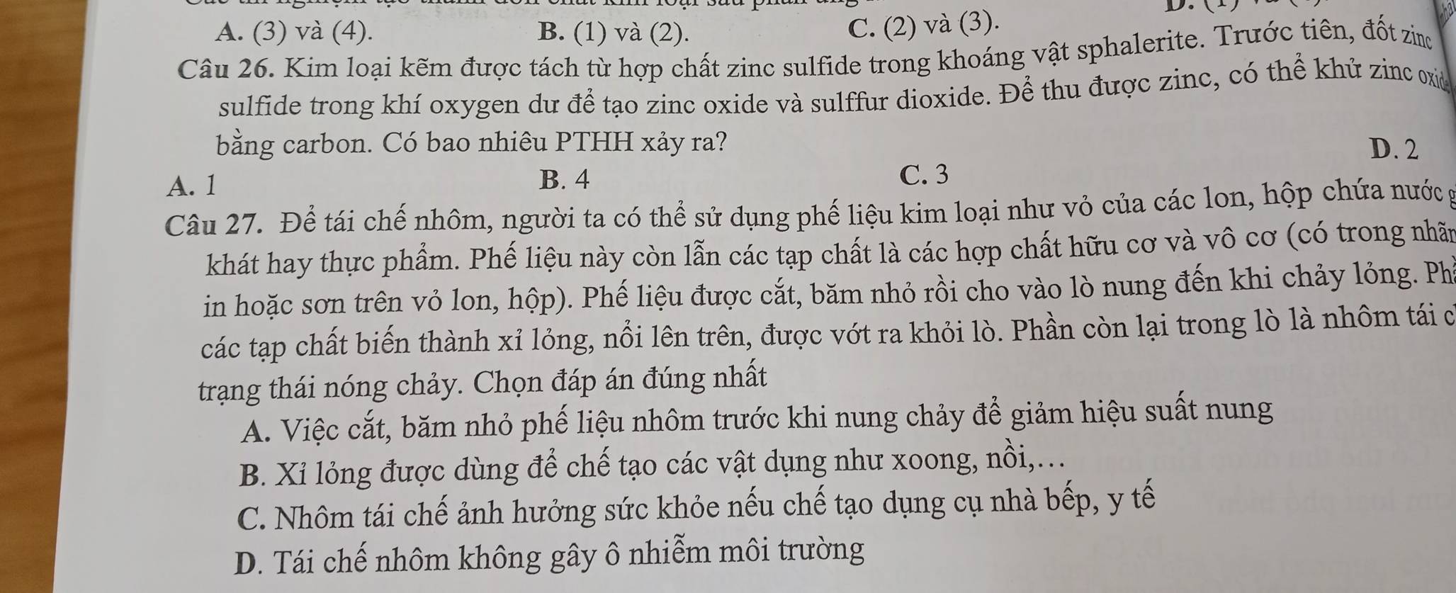 A. (3) và (4). B. (1) và (2).
C. (2) và (3).
Câu 26. Kim loại kẽm được tách từ hợp chất zinc sulfide trong khoáng vật sphalerite. Trước tiên, đốt zin
sulfide trong khí oxygen dư để tạo zinc oxide và sulffur dioxide. Để thu được zinc, có thể khử zinc oxie
bằng carbon. Có bao nhiêu PTHH xảy ra? D. 2
A. 1 B. 4
C. 3
Câu 27. Để tái chế nhôm, người ta có thể sử dụng phế liệu kim loại như vỏ của các lon, hộp chứa nước g
khát hay thực phẩm. Phế liệu này còn lẫn các tạp chất là các hợp chất hữu cơ và vô cơ (có trong nhãn
in hoặc sơn trên vỏ lon, hộp). Phế liệu được cắt, băm nhỏ rồi cho vào lò nung đến khi chảy lỏng. Ph
các tạp chất biến thành xỉ lỏng, nổi lên trên, được vớt ra khỏi lò. Phần còn lại trong lò là nhôm tái c
trạng thái nóng chảy. Chọn đáp án đúng nhất
A. Việc cắt, băm nhỏ phế liệu nhôm trước khi nung chảy để giảm hiệu suất nung
B. Xỉ lỏng được dùng để chế tạo các vật dụng như xoong, nồi,..
C. Nhôm tái chế ảnh hưởng sức khỏe nếu chế tạo dụng cụ nhà bếp, y tế
D. Tái chế nhôm không gây ô nhiễm môi trường