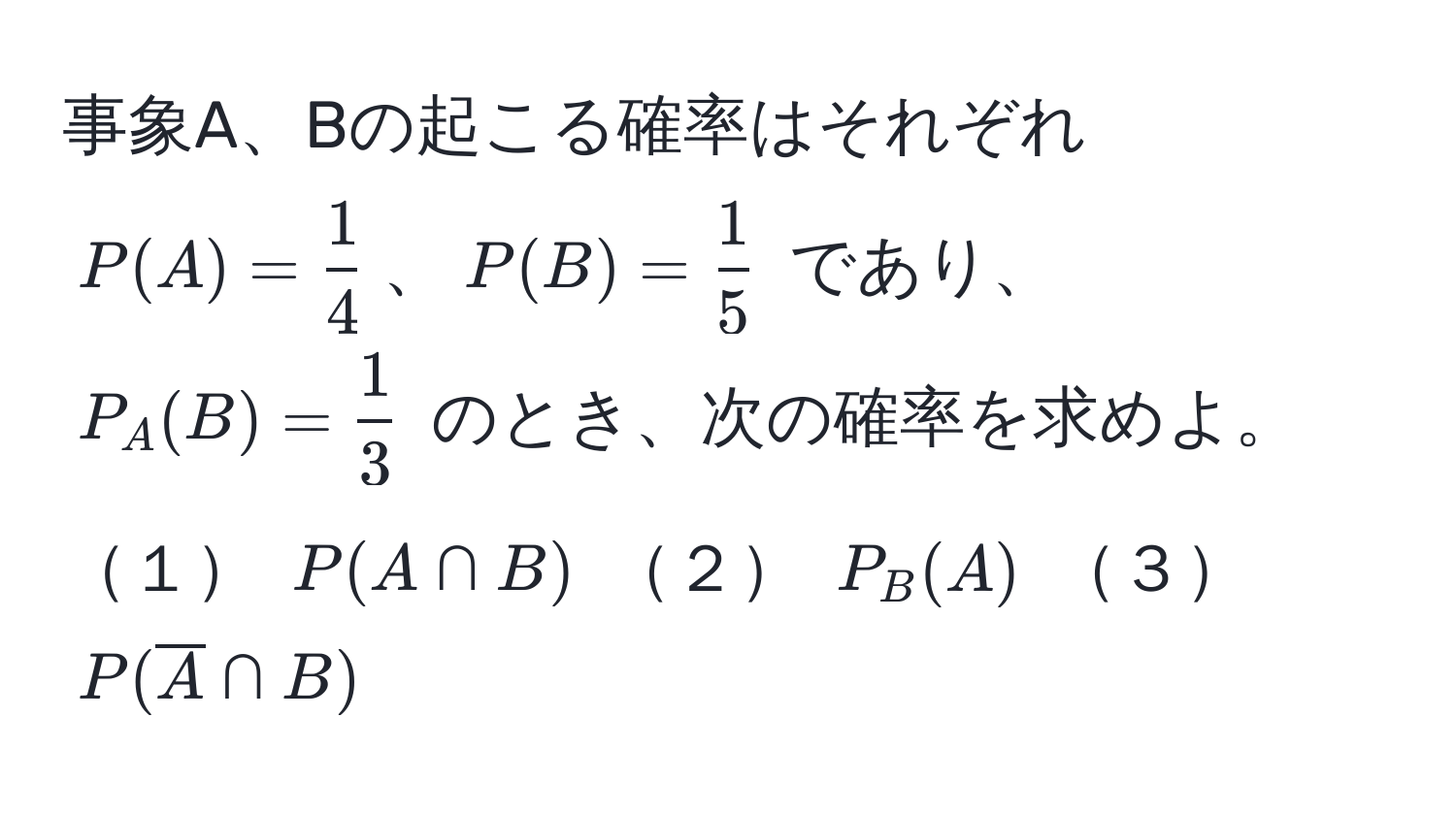 事象A、Bの起こる確率はそれぞれ $P(A) =  1/4 $、$P(B) =  1/5 $ であり、$P_A(B) =  1/3 $ のとき、次の確率を求めよ。  
１ $P(A ∩ B)$  ２ $P_B(A)$  ３ $P(overlineA ∩ B)$