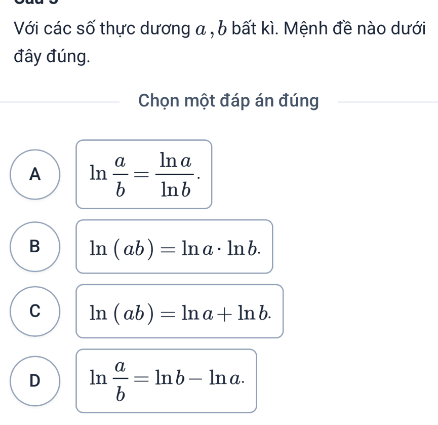 Với các số thực dương a , b bất kì. Mệnh đề nào dưới
đây đúng.
Chọn một đáp án đúng
A ln  a/b = ln a/ln b .
B ln (ab)=ln a· ln b.
C ln (ab)=ln a+ln b.
D ln  a/b =ln b-ln a.