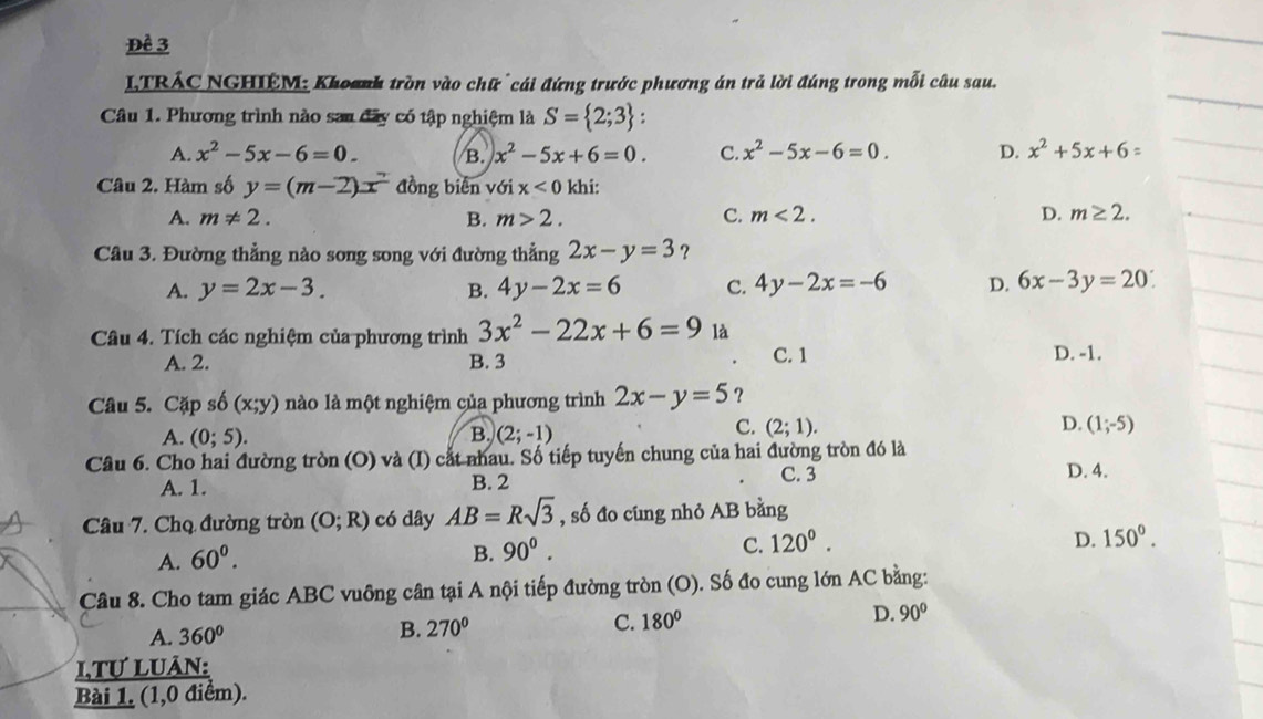 Đề 3
LTRÁC NGHIÊM: Khoanh tròn vào chữ  cái đứng trước phương án trả lời đúng trong mỗi câu sau.
Câu 1. Phương trình nào sau đây có tập nghiệm là S= 2;3 :
A. x^2-5x-6=0. B. x^2-5x+6=0. C. x^2-5x-6=0. D. x^2+5x+6=
Câu 2. Hàm số y=(m-2)x đồng biển với x<0</tex> khi:
A. m!= 2. B. m>2. C. m<2. D. m≥ 2.
Câu 3. Đường thẳng nào song song với đường thẳng 2x-y=3 ？
A. y=2x-3. B. 4y-2x=6 C. 4y-2x=-6 D. 6x-3y=20
Câu 4. Tích các nghiệm của phương trình 3x^2-22x+6=9 là C. 1
A. 2. B. 3 D. -1.
Câu 5. Cặp số (x;y) nào là một nghiệm của phương trình 2x-y=5 ？
A. (0;5). B. (2;-1)
C. (2;1). D. (1;-5)
Cầu 6. Cho hai đường tròn (O) và (I) cắt nhau. Số tiếp tuyến chung của hai đường tròn đó là
A. 1. B. 2 C. 3
D. 4.
Câu 7. Chọ đường tròn (O;R) có dây AB=Rsqrt(3) , số đo cung nhỏ AB bằng
A. 60^0.
B. 90^0.
C. 120^0. D. 150°.
Câu 8. Cho tam giác ABC vuông cân tại A nội tiếp đường tròn (O). Số đo cung lớn AC bằng:
A. 360°
B. 270° C. 180° D. 90°
LTƯ LUÂN:
Bài 1. (1,0 điểm).