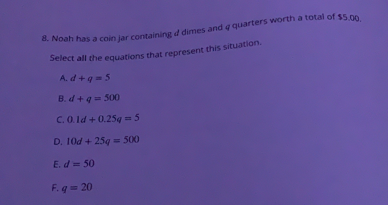 Noah has a coin jar containing d dimes and q quarters worth a total of $5.00.
Select all the equations that represent this situation..
A. d+q=5
B. d+q=500
C. 0.1d+0.25q=5
D. 10d+25q=500
E. d=50
F. q=20