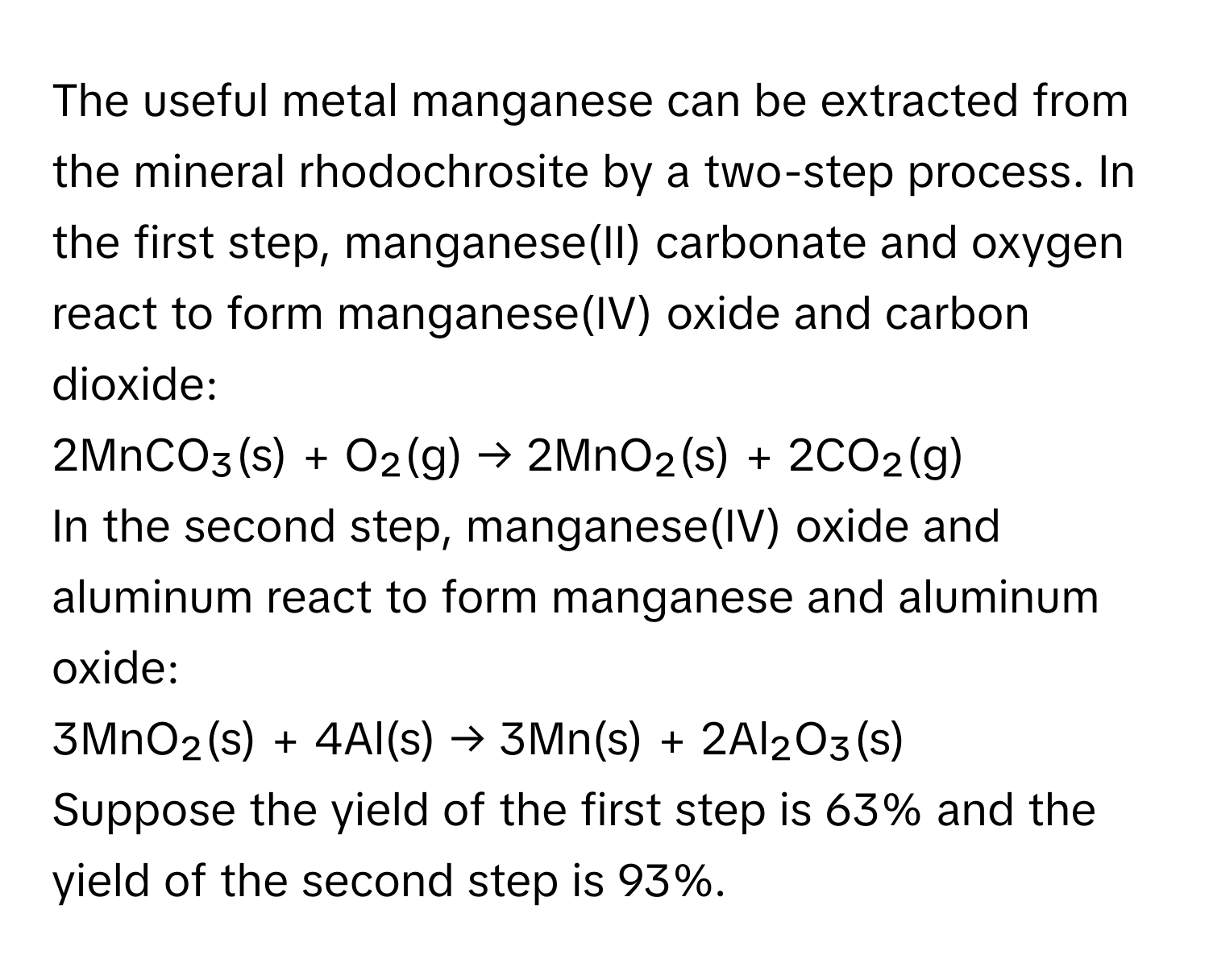 The useful metal manganese can be extracted from the mineral rhodochrosite by a two-step process. In the first step, manganese(II) carbonate and oxygen react to form manganese(IV) oxide and carbon dioxide: 

2MnCO₃(s) + O₂(g) → 2MnO₂(s) + 2CO₂(g) 

In the second step, manganese(IV) oxide and aluminum react to form manganese and aluminum oxide: 

3MnO₂(s) + 4Al(s) → 3Mn(s) + 2Al₂O₃(s) 

Suppose the yield of the first step is 63% and the yield of the second step is 93%.