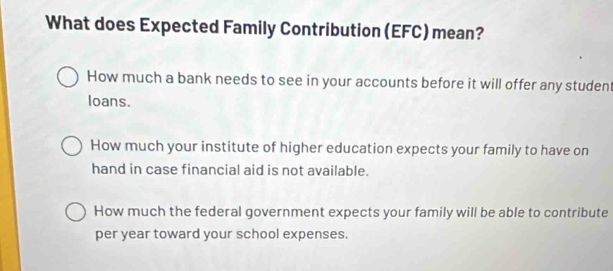 What does Expected Family Contribution (EFC) mean?
How much a bank needs to see in your accounts before it will offer any student
loans.
How much your institute of higher education expects your family to have on
hand in case financial aid is not available.
How much the federal government expects your family will be able to contribute
per year toward your school expenses.