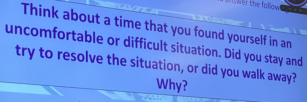 swer the follow 
Think about a time that you found yourself in an 
uncomfortable or difficult situation. Did you stay and 
try to resolve the situation, or did you walk away? 
Why?