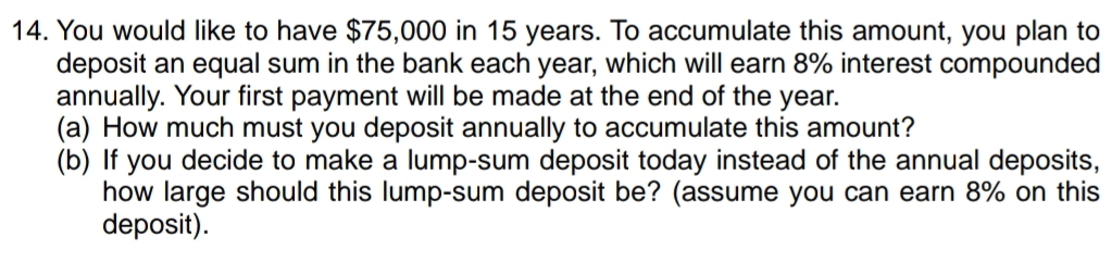 You would like to have $75,000 in 15 years. To accumulate this amount, you plan to 
deposit an equal sum in the bank each year, which will earn 8% interest compounded 
annually. Your first payment will be made at the end of the year. 
(a) How much must you deposit annually to accumulate this amount? 
(b) If you decide to make a lump-sum deposit today instead of the annual deposits, 
how large should this lump-sum deposit be? (assume you can earn 8% on this 
deposit).