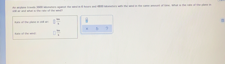 An airplane travels 3600 kilometers against the wind in 6 hours and 4800 kilometers with the wind in the same amount of time. What is the rate of the plane in
still air and what is the rate of the wind?
Rate of the plane in still air: □  km/h   □ /□  
Rate of the wind: □  km/b  x ?