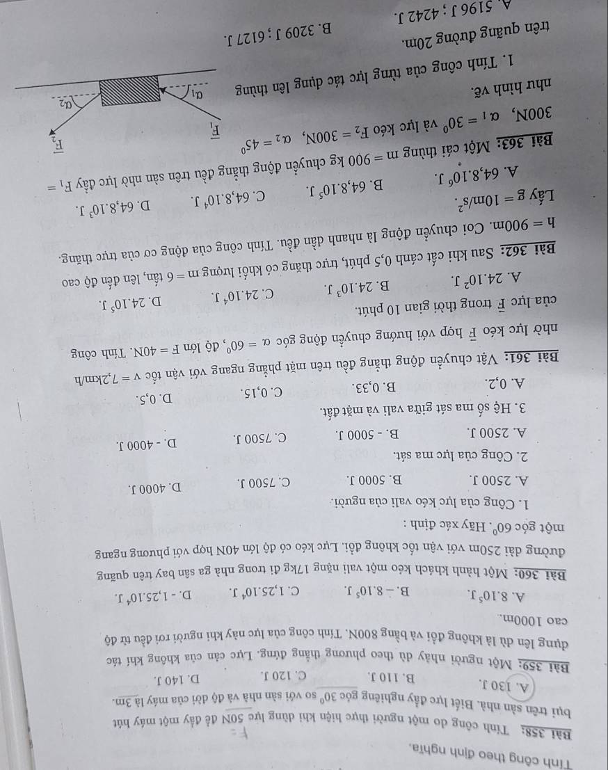 Tính công theo định nghĩa.
Bài 358: Tính công do một người thực hiện khi dùng lực 50N để đầy một máy hút
bụi trên sản nhà. Biết lực đầy nghiêng góc 30° so với sàn nhà và độ dời của máy là 3m.
A. 130 J. B. 110 J. C. 120 J. D. 140 J.
Bài 359: Một người nhảy dù theo phương thẳng đứng. Lực cản của không khí tác
dụng lên dù là không đổi và bằng 800N. Tính công của lực này khi người rơi đều từ độ
cao 1000m.
A. 8.10^5J. B. -8.10^5J. C. 1,25.10^4J. D. -1,25.10^4J.
Bài 360: Một hành khách kéo một vali nặng 17kg đi trong nhà ga sân bay trên quãng
đường dài 250m với vận tốc không đổi. Lực kéo có độ lớn 40N hợp với phương ngang
một góc 60° Hãy xác định :
1. Công của lực kéo vali của người.
A. 2500 J. B. 5000 J. C. 7500 J. D. 4000 J.
2. Công của lực ma sát.
A. 2500 J. B. - 5000 J. C. 7500 J. D. - 4000 J.
3. Hệ số ma sát giữa vali và mặt đất.
A. 0,2. B. 0,33. C. 0,15. D. 0,5.
Bài 361: Vật chuyển động thẳng đều trên mặt phẳng ngang với vận tốc v=7 ,2km/h
nhờ lực kéo vector F hợp với hướng chuyển động góc alpha =60° , độ lớn F=40N. Tính công
của lực vector F trong thời gian 10 phút.
A. 24.10^2J. B. 24.10^3J. C. 24.10^4J. D. 24.10^5J.
Bài 362: Sau khi cất cánh 0,5 phút, trực thăng có khối lượng m=6that a n, lên đến độ cao
h=900m. Coi chuyển động là nhanh dần đều. Tính công của động cơ của trực thăng.
Lấy g=10m/s^2. 64,8.10^4J. D. 64,8.10^3J.
A. 64,8.10^6J. B. 64,8.10^5J. C.
Bài 363: Một cái thùng m=900kg g chuyển động thẳng đều trên sản nhờ lực đầy F_1=
300N, alpha _1=30° và lực kéo F_2=300N,alpha _2=45°
như hình vẽ.
1. Tính công của từng lực tác dụng lên thùng
trên quãng đường 20m.
A. 5196 J ; 4242 J. B. 3209 J ; 6127 J.