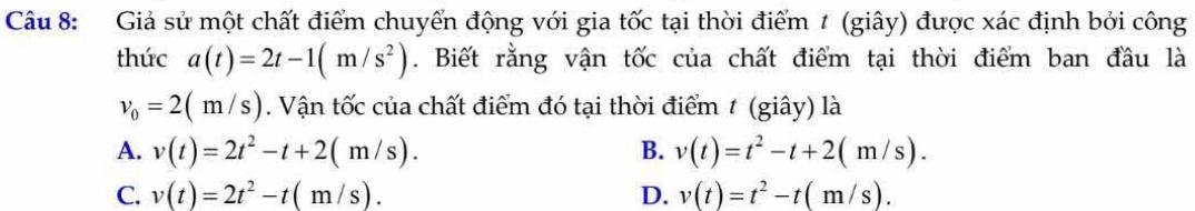 Giả sử một chất điểm chuyển động với gia tốc tại thời điểm 1 (giây) được xác định bởi công
thức a(t)=2t-1(m/s^2). Biết rằng vận tốc của chất điểm tại thời điểm ban đầu là
v_0=2(m/s). Vận tốc của chất điểm đó tại thời điểm t (giây) là
A. v(t)=2t^2-t+2(m/s). B. v(t)=t^2-t+2(m/s).
C. v(t)=2t^2-t(m/s). D. v(t)=t^2-t(m/s).