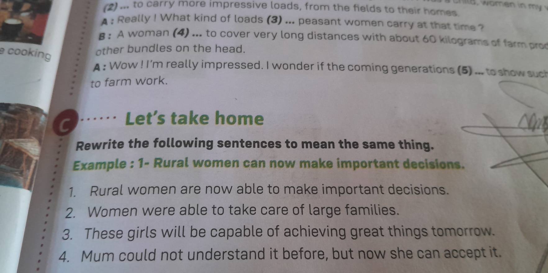 (2) ... to carry more impressive loads, from the fields to their homes. 
A : Really ! What kind of loads (3) ... peasant women carry at that time ? 
B : A woman (4) ... to cover very long distances with about 60 kilograms of farm pro 
e cooking 
other bundles on the head. 
A : Wow ! I'm really impressed. I wonder if the coming generations (5) ... to show such 
to farm work. 
C 
Let’s take home 
Rewrite the following sentences to mean the same thing. 
Example : 1- Rural women can now make important decisions. 
1. Rural women are now able to make important decisions. 
2. Women were able to take care of large families. 
3. These girls will be capable of achieving great things tomorrow. 
4. Mum could not understand it before, but now she can accept it.