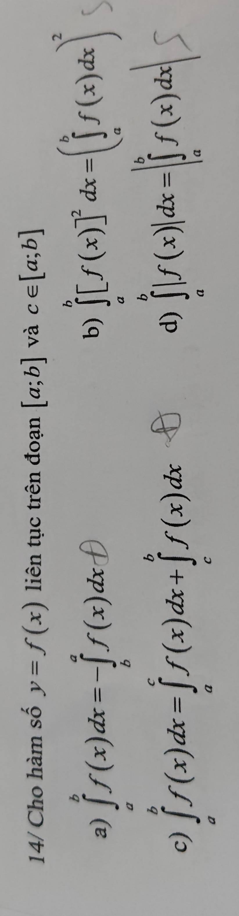 14/ Cho hàm số y=f(x) liên tục trên đoạn [a;b] và c∈ [a;b]
a) ∈tlimits _a^(bf(x)dx=-∈tlimits _b^af(x)dx
b) ∈tlimits _a^b[f(x)]^2)dx=(∈tlimits _a^(bf(x)dx)^2)
c) ∈tlimits _a^bf(x)dx=∈tlimits _a^cf(x)dx+∈tlimits _c^bf(x)dx
d) ∈tlimits _a^b|f(x)|dx=|∈tlimits _a^bf(x)dx