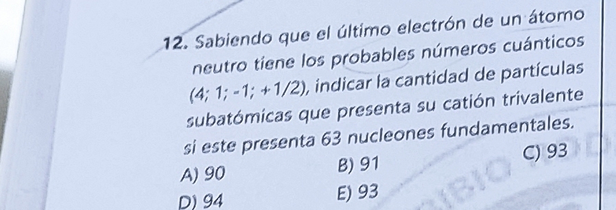 Sabiendo que el último electrón de un átomo
neutro tiene los probables números cuánticos
(4; 1; -1; +1/2) , indicar la cantidad de partículas
subatómicas que presenta su catión trivalente
si este presenta 63 nucleones fundamentales.
A) 90 B) 91
C) 93
D) 94 E) 93