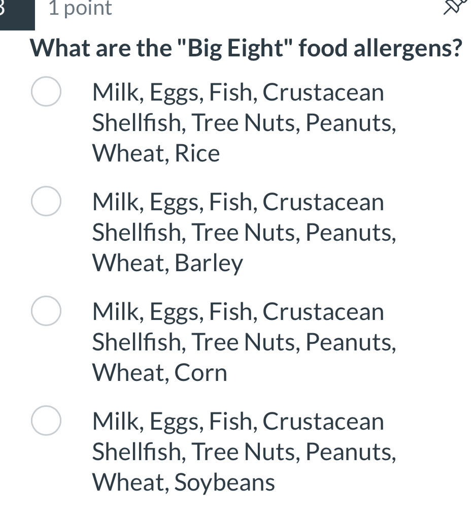 What are the "Big Eight" food allergens?
Milk, Eggs, Fish, Crustacean
Shellfısh, Tree Nuts, Peanuts,
Wheat, Rice
Milk, Eggs, Fish, Crustacean
Shellfısh, Tree Nuts, Peanuts,
Wheat, Barley
Milk, Eggs, Fish, Crustacean
Shellfısh, Tree Nuts, Peanuts,
Wheat, Corn
Milk, Eggs, Fish, Crustacean
Shellfish, Tree Nuts, Peanuts,
Wheat, Soybeans