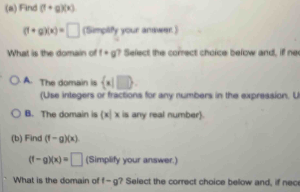 Find (f+g)(x)
(f+g)(x)=□ (Simpilfy your answer )
What is the domain of f· g ? Select the correct choice below and, if ne
. A. The domain is  x|□ 
(Use integers or fractions for any numbers in the expression, U
B. The domain is  x|x is any real number.
(b) Find (f-g)(x).
(f-g)(x)=□ (Simplify your answer.)
What is the domain of f-g ? Select the correct choice below and, if nec