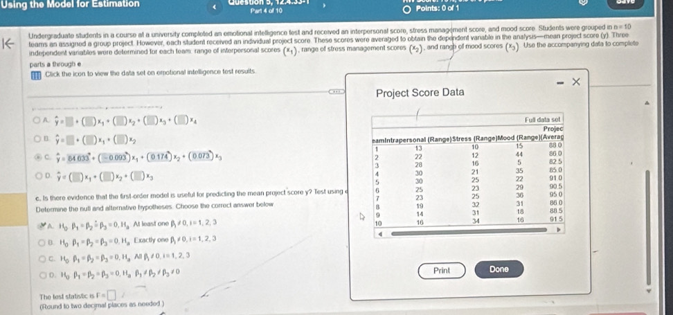 Using the Model for Estimation
Part 4 of 10 Points: 0 of 1
Undergraduate students in a course at a university completed an emotional intelligence test and received an interpersonal score, stress management score, and mood score. Students were grouped n=10
teams an assigned a group project. However, each student received an individual project score. These scores were averaged to obtain the dependent vanable in the analysis—mean project score (y). Three
independent variables were determined for each team: range of interpersonal scores (x+), range of stress management scores (x), and rangh of mood scores (x). Use the accompanying data to complete
parts a through e
Click the icon to view the data set on emotional intelligence test resuits
… Project Score Data
A hat y=□ +(□ )x_1+(□ )x_2+(□ )x_3+(□ )x_4
B hat y=□ +(□ )x_1+(□ )x_2
C. hat y=overline 84633+(-0.093)x_1+(0.174)x_2+(0.073)x_3
D. widehat y=(□ )x_1+(□ )x_2+(□ )x_3
c. Is there evidence that the first-order model is useful for predicting the mean project score y? Test using c
Determine the null and alternative hypotheses. Choose the correct answer below
A. H_0beta _1=beta _2overset wedge =beta _3=0.H_a At least one beta _1!= 0,i=1,2,3
B. H_0beta _1=beta _2=beta _3=0.H_a Exactly one beta _j!= 0,i=1,2,3
C. H_0beta _1=beta _2=beta _3=0,H_aABbeta _1!= 0,i=1,2,3
D. H_0beta _1=beta _2=beta _3=0.H_3beta _1!= beta _2!= beta _3!= 0 Print Done
The test statistic is F=□
(Round to two decimal places as needed)