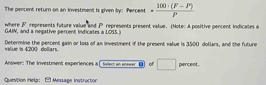 The percent return on an investment is given by: Percent = (100· (F-P))/P 
where F represents future value and P represents present value. (Note: A positive percent indicates a 
GAIN, and a negative percent indicates a LOSS.) 
Determine the percent gain or loss of an investment if the present value is 3500 dollars, and the future 
value is 4200 dollars. 
Answer: The investment experiences a Select an answer of □ percent. 
Question Help: [ Message instructor