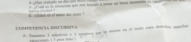 4- ¿Has visitado un día una Bena cida 
5- ¿Cuál es la situacíon que nos impide a pasar un buen momento de vacacióo 
nueva ciudad ? 
6- /Quien es el autor del texto ? 
COMPETENCIA DISCURSIVA 
A- Enumera 3 adjetivos y 3 nombres por lo menos en el texto para describir aquellas 
vacaciones. ( 5 ptos /uno )