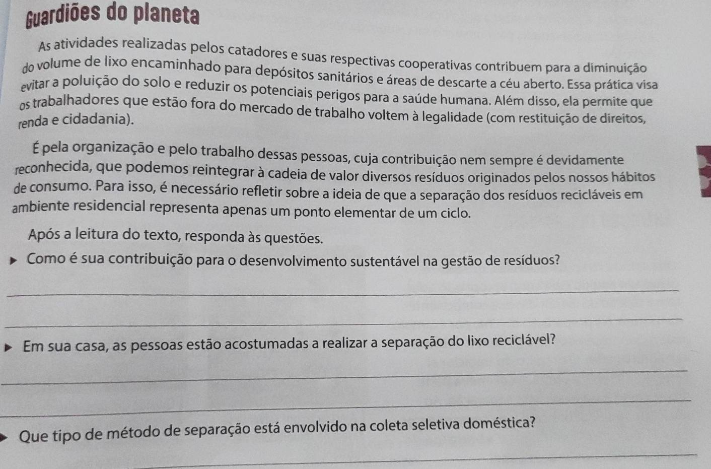 Guardiões do planeta 
As atividades realizadas pelos catadores e suas respectivas cooperativas contribuem para a diminuição 
do volume de lixo encaminhado para depósitos sanitários e áreas de descarte a céu aberto. Essa prática visa 
evitar a poluição do solo e reduzir os potenciais perígos para a saúde humana. Além disso, ela permite que 
os trabalhadores que estão fora do mercado de trabalho voltem à legalidade (com restituição de direitos, 
renda e cidadania). 
É pela organização e pelo trabalho dessas pessoas, cuja contribuição nem sempre é devidamente 
reconhecida, que podemos reintegrar à cadeia de valor diversos resíduos originados pelos nossos hábitos 
de consumo. Para isso, é necessário refletir sobre a ideia de que a separação dos resíduos recicláveis em 
ambiente residencial representa apenas um ponto elementar de um ciclo. 
Após a leitura do texto, responda às questões. 
Como é sua contribuição para o desenvolvimento sustentável na gestão de resíduos? 
_ 
_ 
Em sua casa, as pessoas estão acostumadas a realizar a separação do lixo reciclável? 
_ 
_ 
Que tipo de método de separação está envolvido na coleta seletiva doméstica? 
_