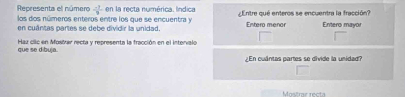 Representa el número  (-7)/9  en la recta numérica, Indica
los dos números enteros entre los que se encuentra y ¿Entre qué enteros se encuentra la fracción?
en cuántas partes se debe dividir la unidad. Entero menor Entero mayor
Haz clic en Mostrar recta y representa la fracción en el intervalo
que se dibuja.
¿En cuántas partes se divide la unidad?
Mostrar recta