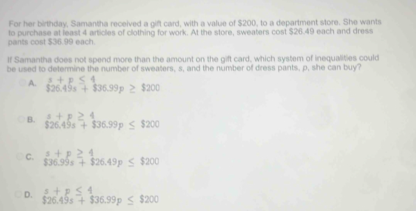 For her birthday, Samantha received a gift card, with a value of $200, to a department store. She wants
to purchase at least 4 articles of clothing for work. At the store, sweaters cost $26.49 each and dress
pants cost $36.99 each.
If Samantha does not spend more than the amount on the gift card, which system of inequalities could
be used to determine the number of sweaters, s, and the number of dress pants, p, she can buy?
A. s+p≤ 4
$26.49s+$36.99p≥ $200
B. s+p≥ 4
$26.49s+$36.99p≤ $200
C. s+p≥ 4
$36.99s+$26.49p≤ $200
D. s+p≤ 4
$26.49s+$36.99p≤ $200