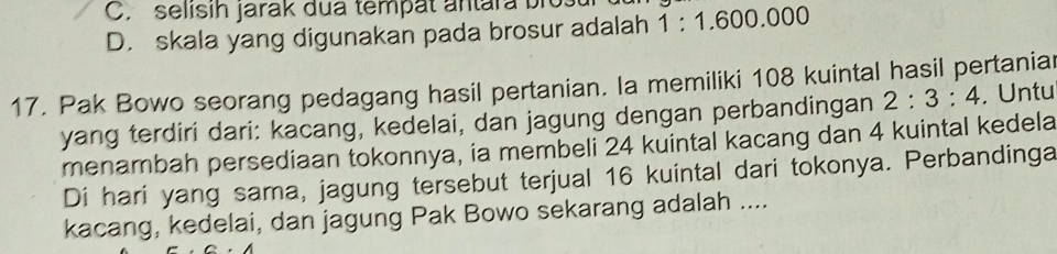 C. selisih jarak dua tempät antara bio 1:1.600.000
D. skala yang digunakan pada brosur adalah
17. Pak Bowo seorang pedagang hasil pertanian. la memiliki 108 kuintal hasil pertaniar
yang terdiri dari: kacang, kedelai, dan jagung dengan perbandingan 2:3:4. Untu
menambah persediaan tokonnya, ia membeli 24 kuintal kacang dan 4 kuintal kedela
Di hari yang sama, jagung tersebut terjual 16 kuintal dari tokonya. Perbandinga
kacang, kedelai, dan jagung Pak Bowo sekarang adalah ....