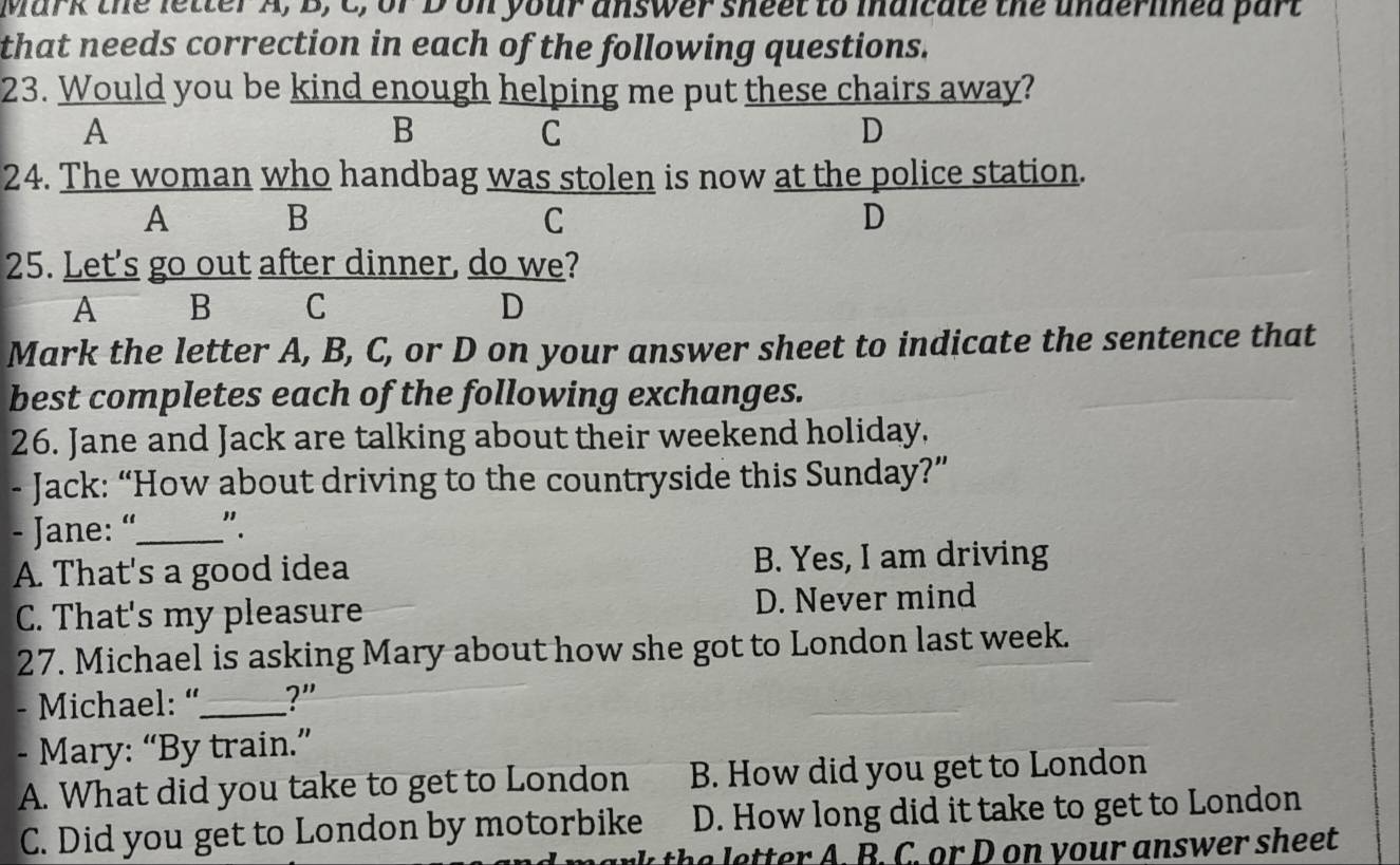 Mark the letter A, B, C, or D on your answer sheet to mnaicate the underlned part
that needs correction in each of the following questions.
23. Would you be kind enough helping me put these chairs away?
A
B
C
D
24. The woman who handbag was stolen is now at the police station.
A B
C
D
25. Let's go out after dinner, do we?
A B C D
Mark the letter A, B, C, or D on your answer sheet to indicate the sentence that
best completes each of the following exchanges.
26. Jane and Jack are talking about their weekend holiday.
- Jack: “How about driving to the countryside this Sunday?”
- Jane: “_ ".
A. That's a good idea B. Yes, I am driving
C. That's my pleasure D. Never mind
27. Michael is asking Mary about how she got to London last week.
- Michael: “_ ?"
- Mary: “By train.”
A. What did you take to get to London B. How did you get to London
C. Did you get to London by motorbike D. How long did it take to get to London