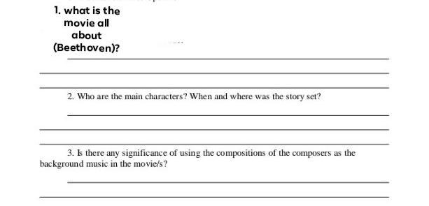 what is the 
movie all 
about 
_ 
(Beethoven)? 
_ 
_ 
2. Who are the main characters? When and where was the story set? 
_ 
_ 
_ 
3. Is there any significance of using the compositions of the composers as the 
background music in the movie/s? 
_ 
_