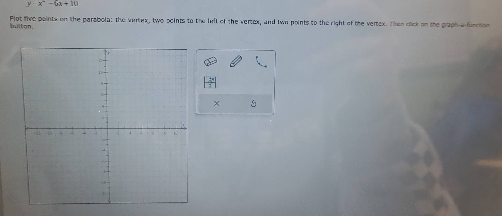 y=x^2-6x+10
Plot five points on the parabola: the vertex, two points to the left of the vertex, and two points to the right of the vertex. Then click on the graph-a-function 
button. 
×