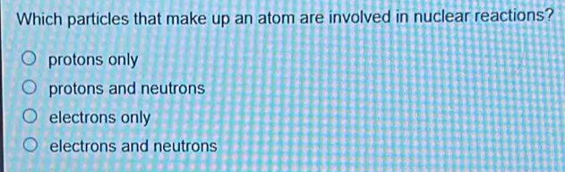 Which particles that make up an atom are involved in nuclear reactions?
protons only
protons and neutrons
electrons only
electrons and neutrons