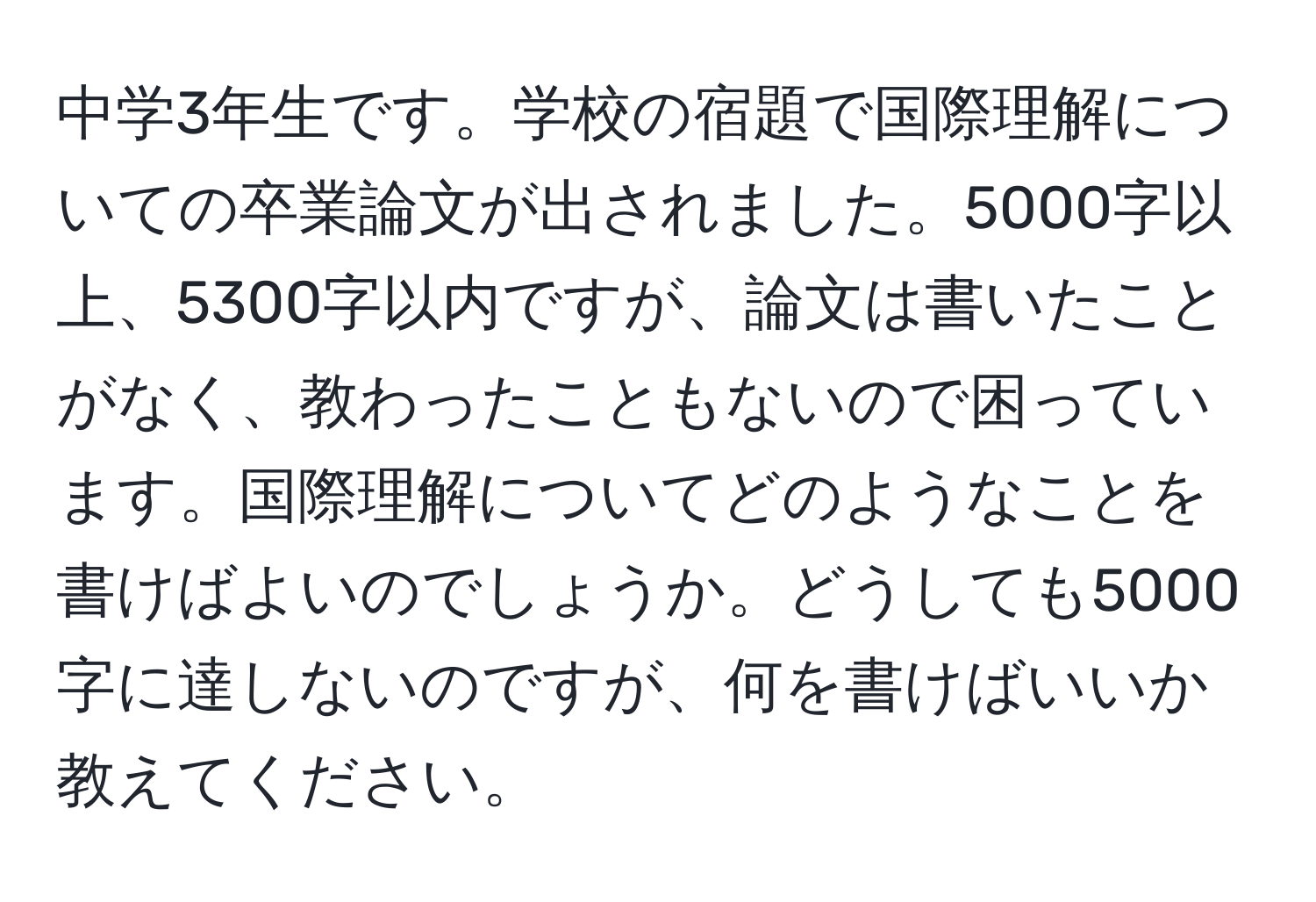 中学3年生です。学校の宿題で国際理解についての卒業論文が出されました。5000字以上、5300字以内ですが、論文は書いたことがなく、教わったこともないので困っています。国際理解についてどのようなことを書けばよいのでしょうか。どうしても5000字に達しないのですが、何を書けばいいか教えてください。