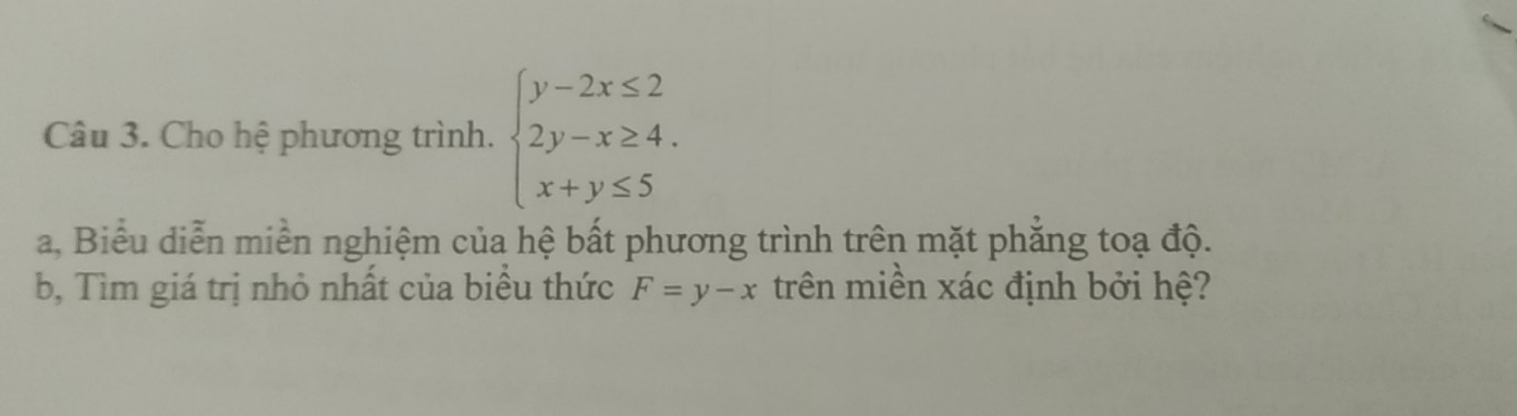 Cho hệ phương trình. beginarrayl y-2x≤ 2 2y-x≥ 4. x+y≤ 5endarray.
a, Biểu diễn miền nghiệm của hệ bất phương trình trên mặt phăng toạ độ.
b, Tìm giá trị nhỏ nhất của biểu thức F=y-x trên miền xác định bởi hệ?