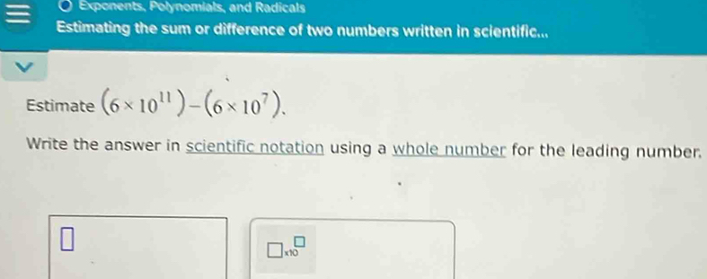 Exponents, Polynomials, and Radicals 
Estimating the sum or difference of two numbers written in scientific... 
Estimate (6* 10^(11))-(6* 10^7). 
Write the answer in scientific notation using a whole number for the leading number.
□ * 10^□